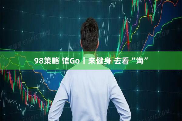98策略 馆Go丨来健身 去看“海”
