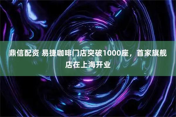 鼎信配资 易捷咖啡门店突破1000座，首家旗舰店在上海开业
