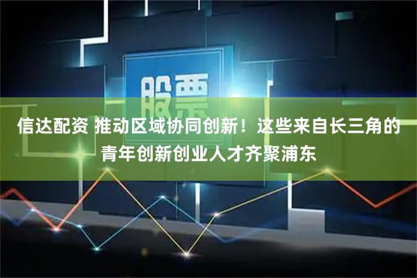 信达配资 推动区域协同创新！这些来自长三角的青年创新创业人才齐聚浦东