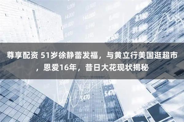 尊享配资 51岁徐静蕾发福，与黄立行美国逛超市，恩爱16年，昔日大花现状揭秘