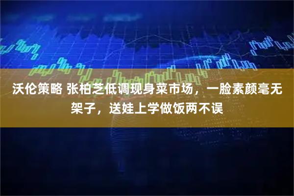 沃伦策略 张柏芝低调现身菜市场，一脸素颜毫无架子，送娃上学做饭两不误