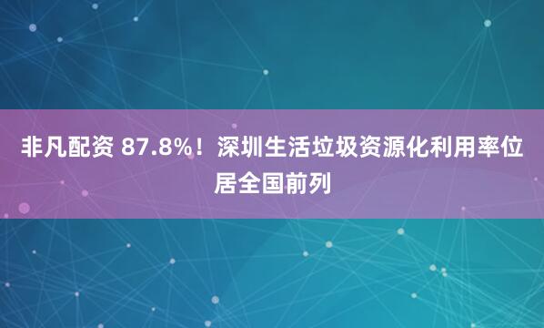 非凡配资 87.8%！深圳生活垃圾资源化利用率位居全国前列