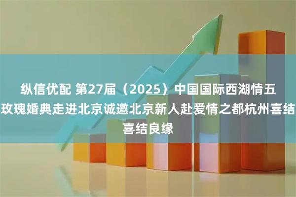 纵信优配 第27届（2025）中国国际西湖情五粮液玫瑰婚典走进北京诚邀北京新人赴爱情之都杭州喜结良缘
