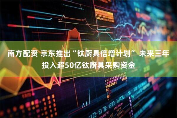 南方配资 京东推出“钛厨具倍增计划” 未来三年投入超50亿钛厨具采购资金