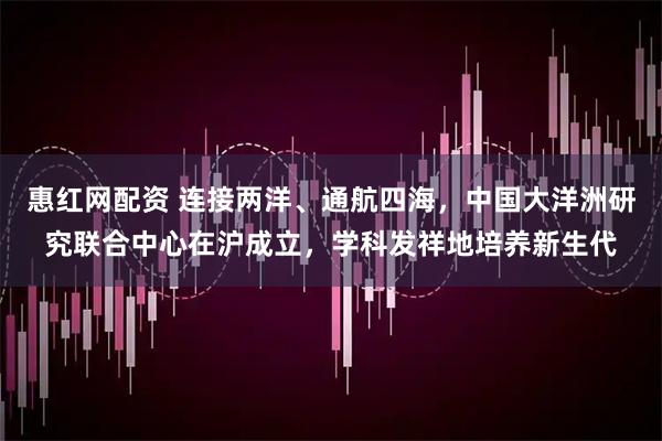 惠红网配资 连接两洋、通航四海，中国大洋洲研究联合中心在沪成立，学科发祥地培养新生代