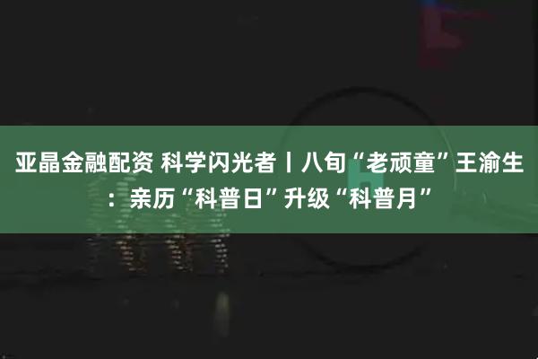 亚晶金融配资 科学闪光者丨八旬“老顽童”王渝生：亲历“科普日”升级“科普月”