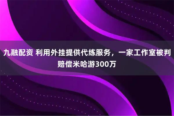 九融配资 利用外挂提供代练服务，一家工作室被判赔偿米哈游300万