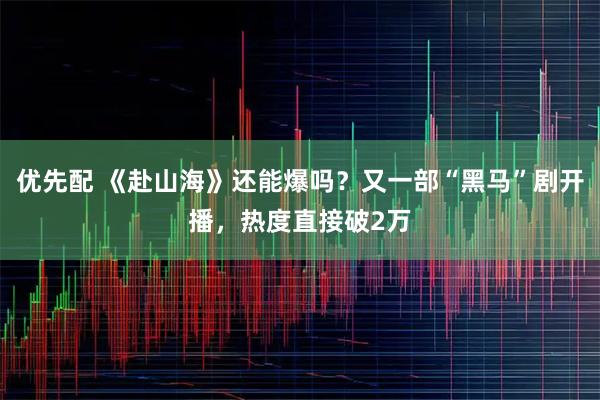 优先配 《赴山海》还能爆吗？又一部“黑马”剧开播，热度直接破2万