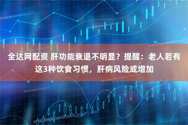 全达网配资 肝功能衰退不明显？提醒：老人若有这3种饮食习惯，肝病风险或增加