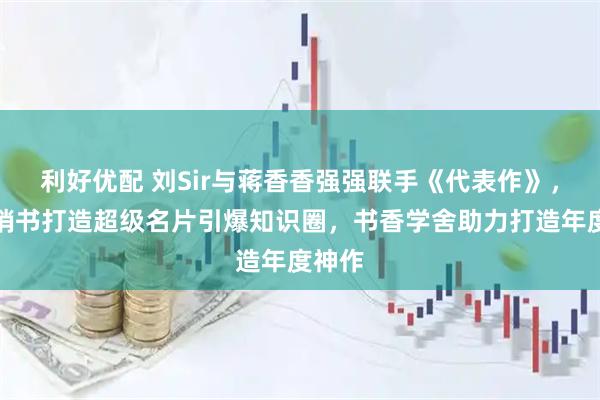 利好优配 刘Sir与蒋香香强强联手《代表作》，用畅销书打造超级名片引爆知识圈，书香学舍助力打造年度神作