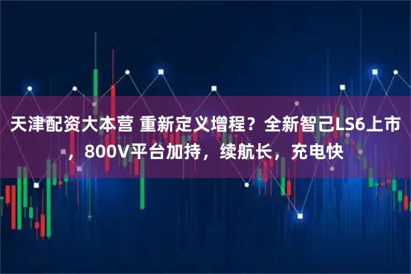 天津配资大本营 重新定义增程？全新智己LS6上市，800V平台加持，续航长，充电快