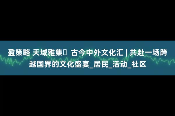 盈策略 天域雅集・古今中外文化汇 | 共赴一场跨越国界的文化盛宴_居民_活动_社区