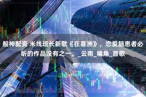 般神配资 米线班长新歌《在喜洲》，恋爱脑患者必听的作品没有之一。_云南_嘴角_首歌