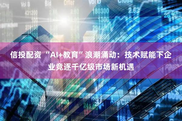 信投配资 “AI+教育”浪潮涌动：技术赋能下企业竞逐千亿级市场新机遇