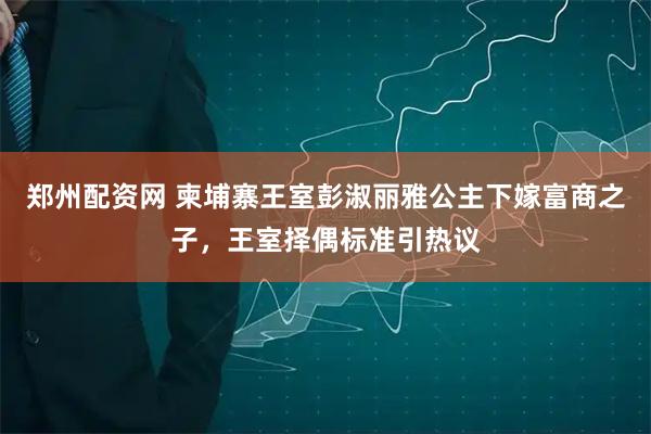 郑州配资网 柬埔寨王室彭淑丽雅公主下嫁富商之子，王室择偶标准引热议