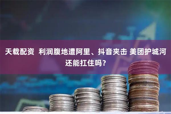 天载配资  利润腹地遭阿里、抖音夹击 美团护城河还能扛住吗？