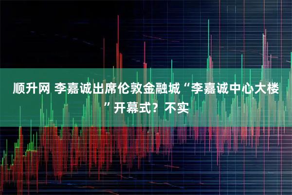 顺升网 李嘉诚出席伦敦金融城“李嘉诚中心大楼”开幕式?不实