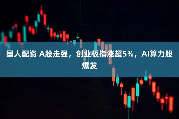 国人配资 A股走强，创业板指涨超5%，AI算力股爆发