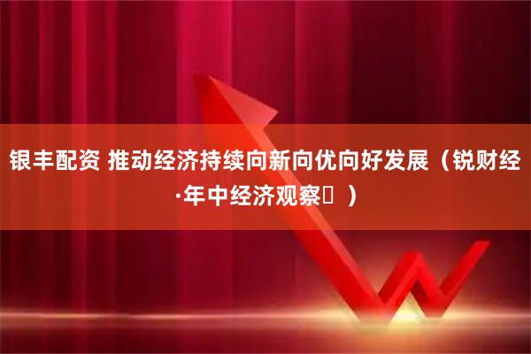 银丰配资 推动经济持续向新向优向好发展（锐财经·年中经济观察⑯）