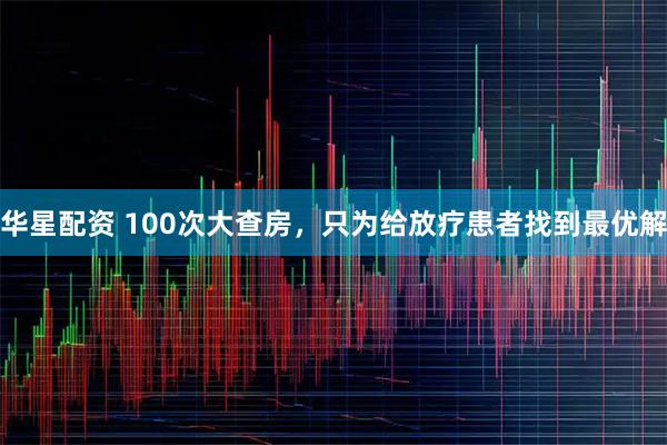 华星配资 100次大查房，只为给放疗患者找到最优解